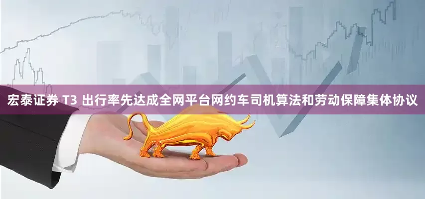 宏泰证券 T3 出行率先达成全网平台网约车司机算法和劳动保障集体协议
