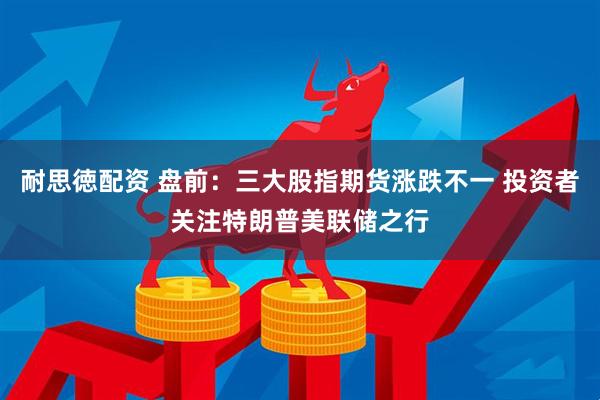 耐思徳配资 盘前：三大股指期货涨跌不一 投资者关注特朗普美联储之行