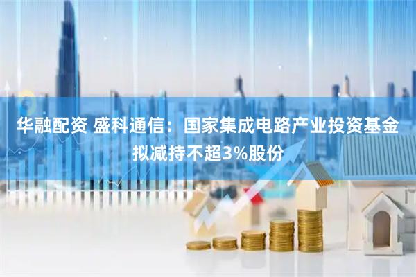 华融配资 盛科通信：国家集成电路产业投资基金拟减持不超3%股份