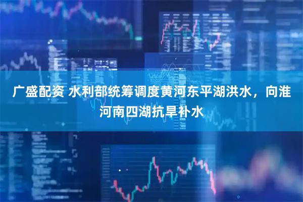广盛配资 水利部统筹调度黄河东平湖洪水，向淮河南四湖抗旱补水