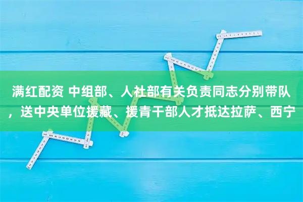 满红配资 中组部、人社部有关负责同志分别带队，送中央单位援藏、援青干部人才抵达拉萨、西宁