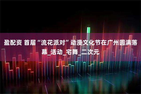 盈配资 首届“流花派对”动漫文化节在广州圆满落幕_活动_宅舞_二次元