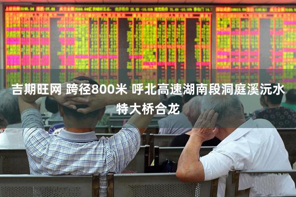 吉期旺网 跨径800米 呼北高速湖南段洞庭溪沅水特大桥合龙