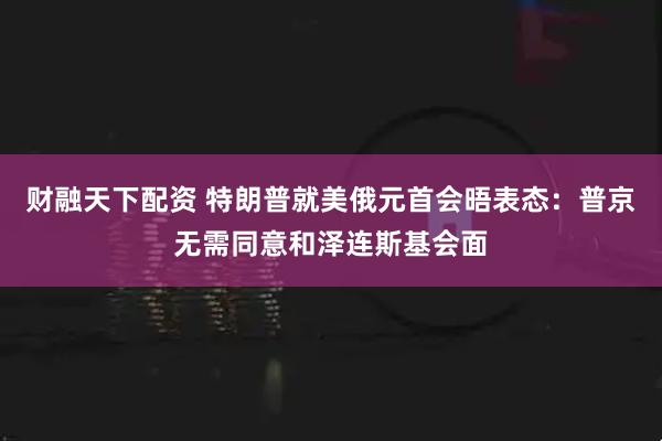 财融天下配资 特朗普就美俄元首会晤表态：普京无需同意和泽连斯基会面