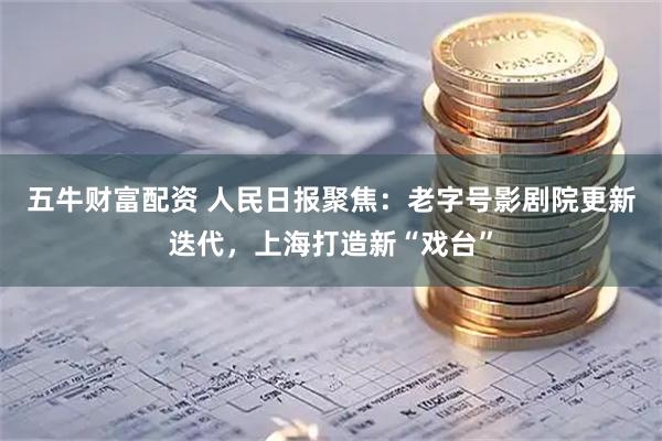 五牛财富配资 人民日报聚焦：老字号影剧院更新迭代，上海打造新“戏台”