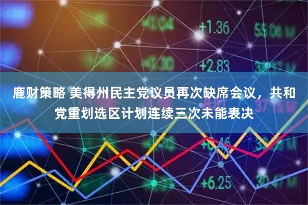 鹿财策略 美得州民主党议员再次缺席会议，共和党重划选区计划连续三次未能表决