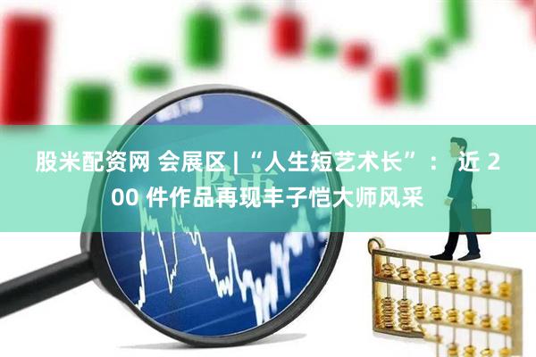 股米配资网 会展区 | “人生短艺术长” ： 近 200 件作品再现丰子恺大师风采