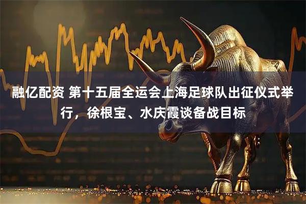 融亿配资 第十五届全运会上海足球队出征仪式举行，徐根宝、水庆霞谈备战目标