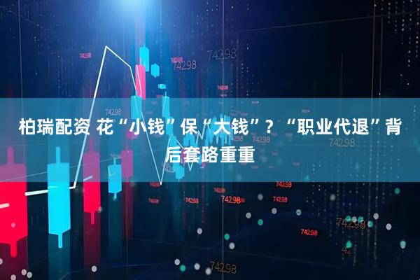 柏瑞配资 花“小钱”保“大钱”？“职业代退”背后套路重重