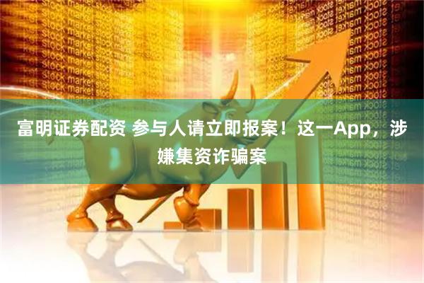 富明证券配资 参与人请立即报案！这一App，涉嫌集资诈骗案