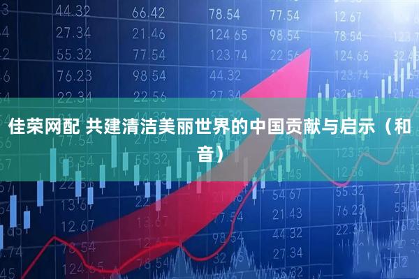 佳荣网配 共建清洁美丽世界的中国贡献与启示（和音）