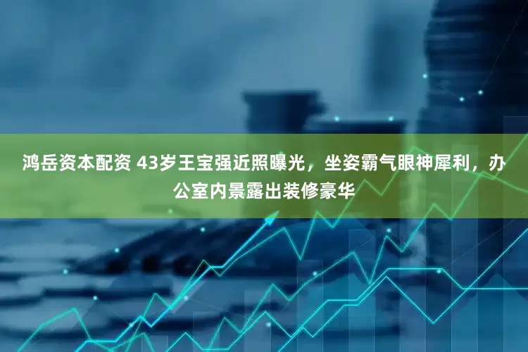 鸿岳资本配资 43岁王宝强近照曝光，坐姿霸气眼神犀利，办公室内景露出装修豪华