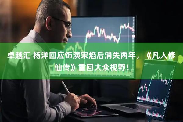 卓越汇 杨洋回应饰演宋焰后消失两年，《凡人修仙传》重回大众视野！