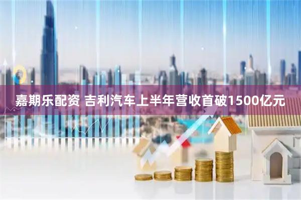 嘉期乐配资 吉利汽车上半年营收首破1500亿元