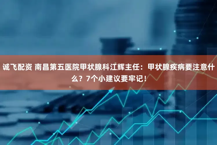 诚飞配资 南昌第五医院甲状腺科江辉主任：甲状腺疾病要注意什么？7个小建议要牢记！