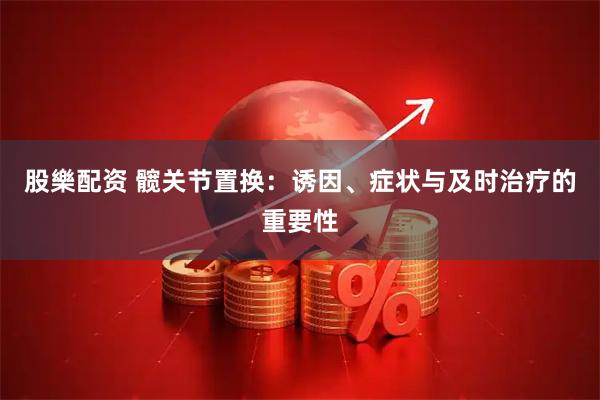 股樂配资 髋关节置换：诱因、症状与及时治疗的重要性