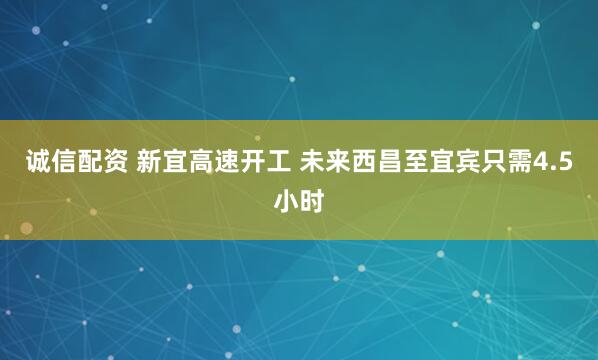 诚信配资 新宜高速开工 未来西昌至宜宾只需4.5小时