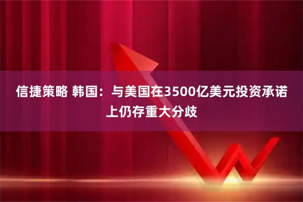 信捷策略 韩国：与美国在3500亿美元投资承诺上仍存重大分歧