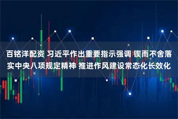 百铭洋配资 习近平作出重要指示强调 锲而不舍落实中央八项规定精神 推进作风建设常态化长效化