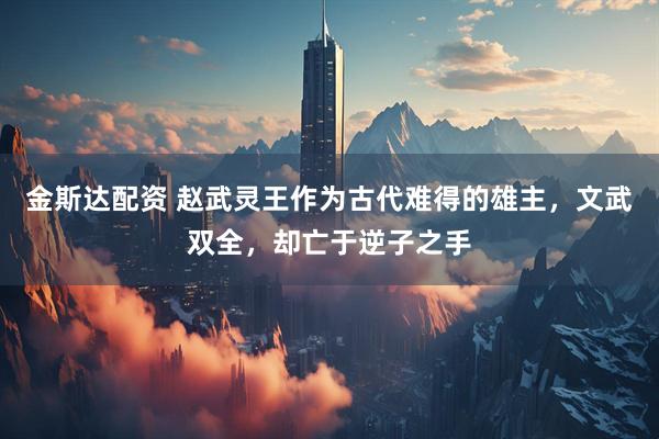 金斯达配资 赵武灵王作为古代难得的雄主，文武双全，却亡于逆子之手