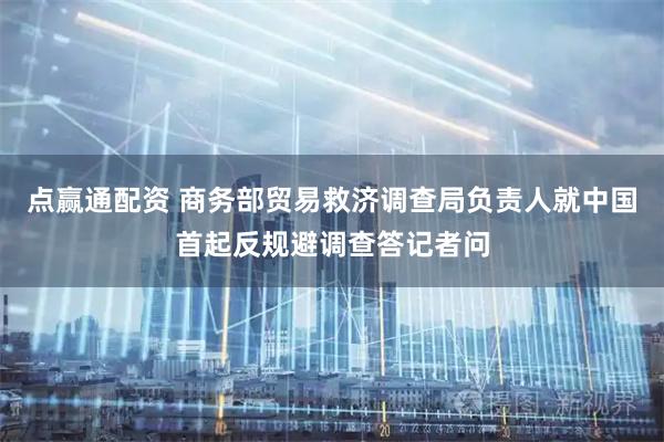 点赢通配资 商务部贸易救济调查局负责人就中国首起反规避调查答记者问