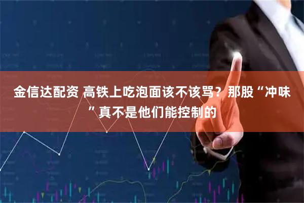 金信达配资 高铁上吃泡面该不该骂？那股“冲味”真不是他们能控制的