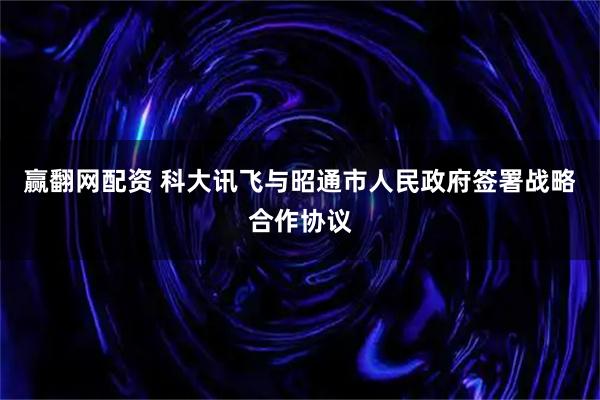 赢翻网配资 科大讯飞与昭通市人民政府签署战略合作协议