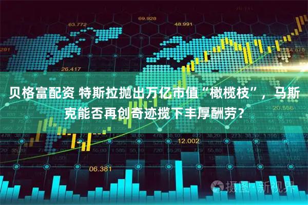 贝格富配资 特斯拉抛出万亿市值“橄榄枝”，马斯克能否再创奇迹揽下丰厚酬劳？