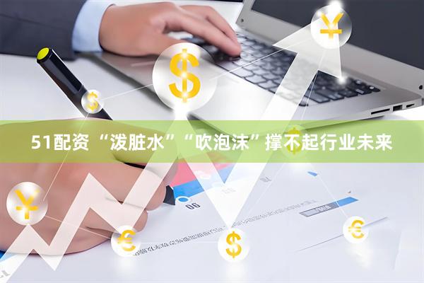 51配资 “泼脏水”“吹泡沫”撑不起行业未来