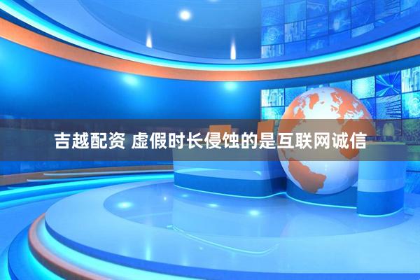吉越配资 虚假时长侵蚀的是互联网诚信