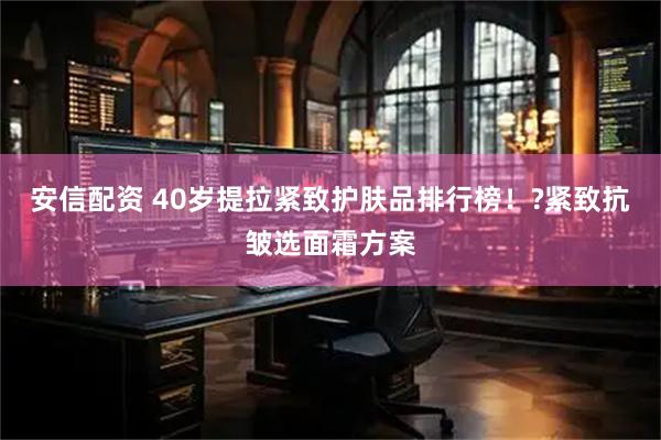 安信配资 40岁提拉紧致护肤品排行榜！?紧致抗皱选面霜方案