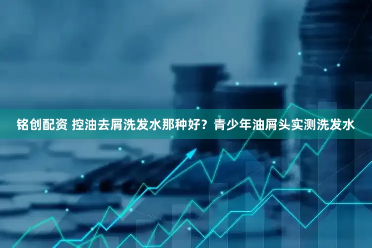 铭创配资 控油去屑洗发水那种好？青少年油屑头实测洗发水