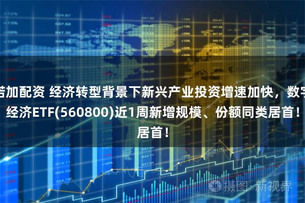 诺加配资 经济转型背景下新兴产业投资增速加快，数字经济ETF(560800)近1周新增规模、份额同类居首！