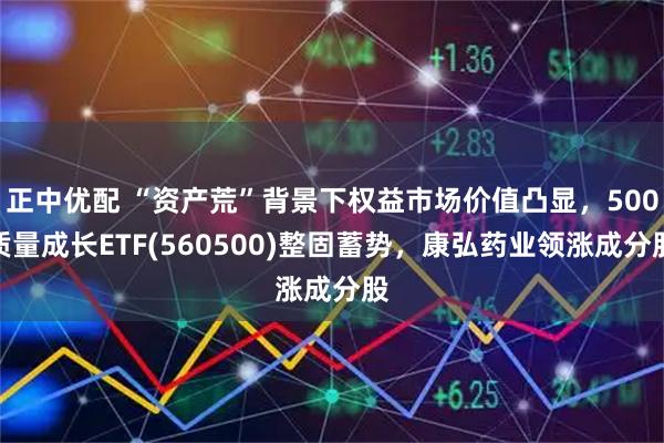 正中优配 “资产荒”背景下权益市场价值凸显，500质量成长ETF(560500)整固蓄势，康弘药业领涨成分股